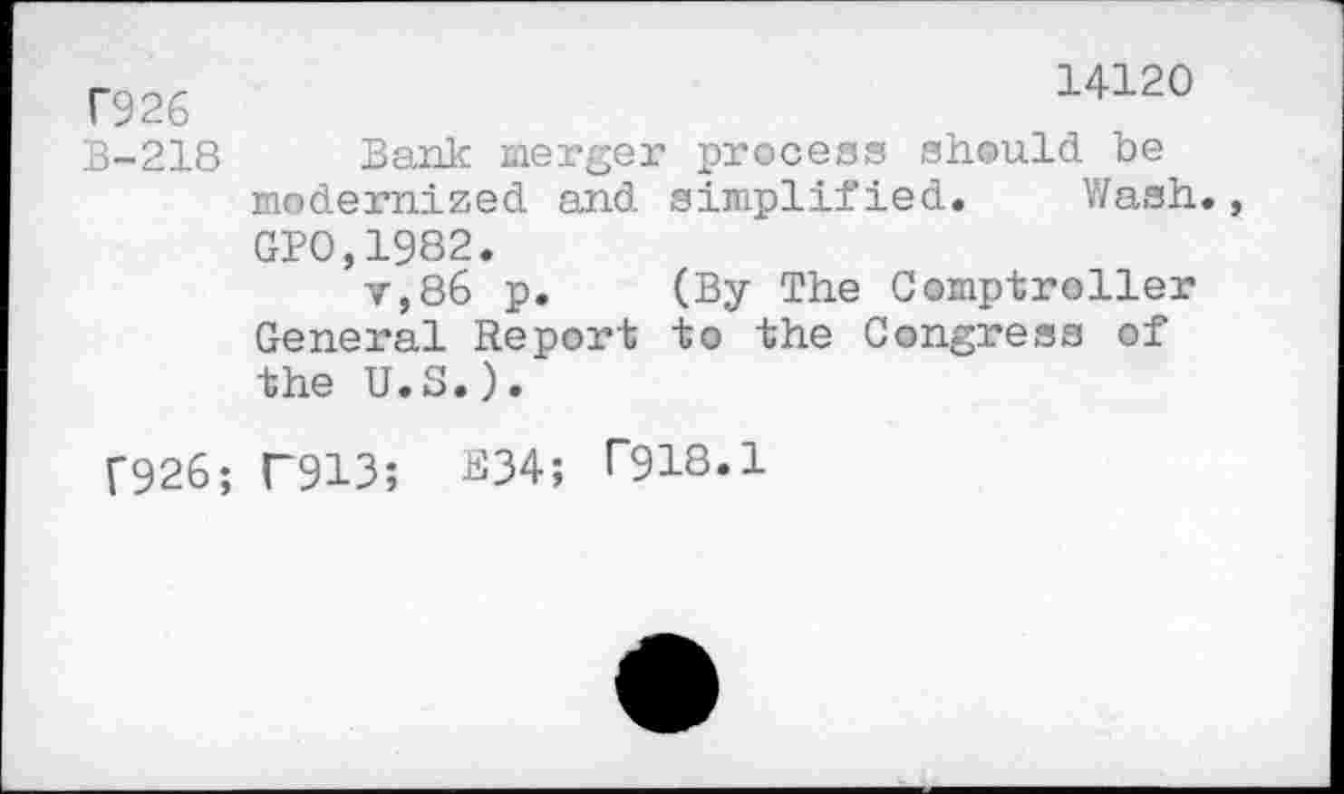 ﻿T926	14120
B-218 Bank merger process should be modernized and simplified. Wash., GP0,1982.
v,86 p. (By The Comptroller General Report to the Congress of the U.S.).
T926; T913; E34; P918.1